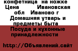 конфетница  на ножке › Цена ­ 250 - Ивановская обл., Иваново г. Домашняя утварь и предметы быта » Посуда и кухонные принадлежности   